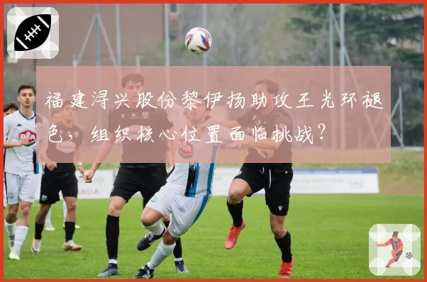 福建浔兴股份黎伊扬助攻王光环褪色，组织核心位置面临挑战？