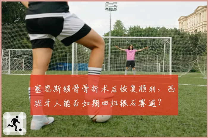 塞恩斯锁骨骨折术后恢复顺利，西班牙人能否如期回归银石赛道？