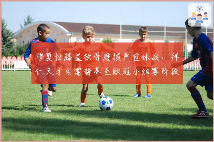 穆夏拉膝盖软骨磨损严重休战，拜仁天才或需静养至欧冠小组赛阶段