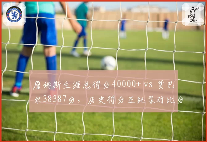 詹姆斯生涯总得分40000+ vs 贾巴尔38387分，历史得分王纪录对比分析