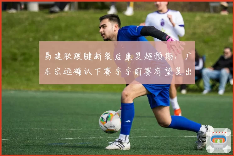 易建联跟腱断裂后康复超预期，广东宏远确认下赛季季前赛有望复出