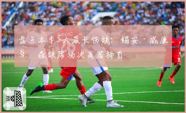 盘点本季5大最长伤缺:锡安·威廉姆森缺席场次高居榜首