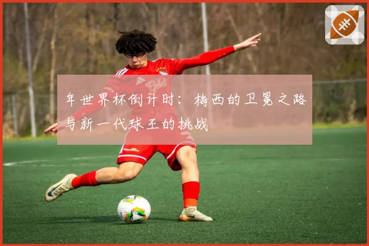 年世界杯倒计时：梅西的卫冕之路与新一代球王的挑战