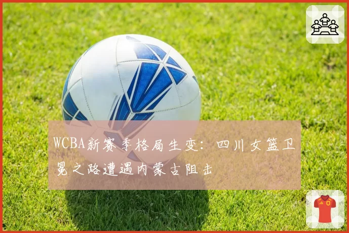 WCBA新赛季格局生变：四川女篮卫冕之路遭遇内蒙古阻击