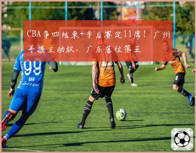 CBA争四结束+季后赛定11席！广州手握主动权，广东落位第五