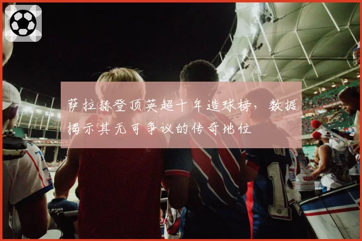 萨拉赫登顶英超十年造球榜，数据揭示其无可争议的传奇地位