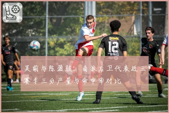 吴前与陈盈骏:南派后卫代表近三赛季三分产量与命中率对比