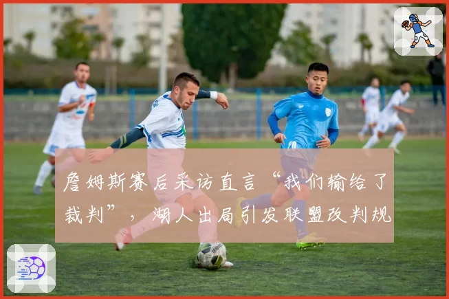 詹姆斯赛后采访直言“我们输给了裁判”,湖人出局引发联盟改判规则讨论
