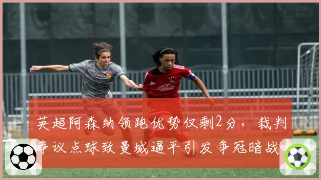 英超阿森纳领跑优势仅剩2分，裁判争议点球致曼城逼平引发争冠暗战
