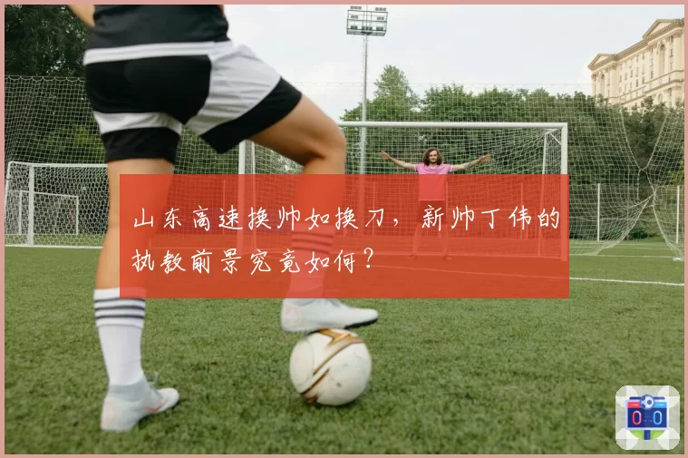 山东高速换帅如换刀,新帅丁伟的执教前景究竟如何?