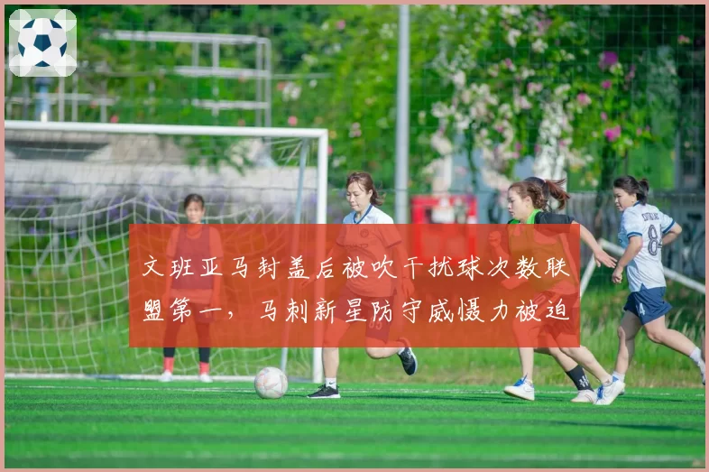 文班亚马封盖后被吹干扰球次数联盟第一，马刺新星防守威慑力被迫打折