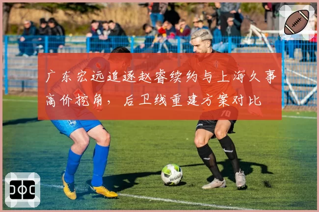 广东宏远追逐赵睿续约与上海久事高价挖角，后卫线重建方案对比