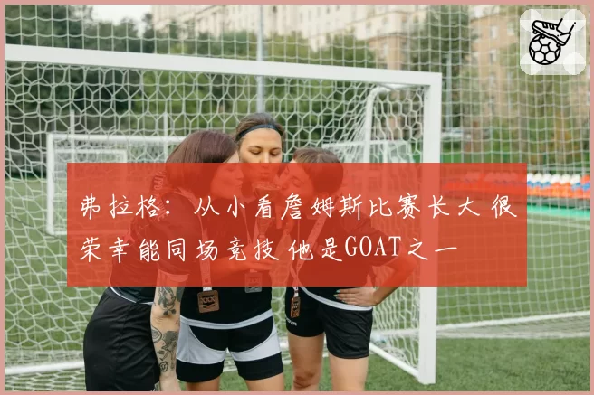 弗拉格:从小看詹姆斯比赛长大 很荣幸能同场竞技 他是GOAT之一