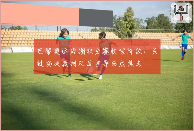 巴黎奥运周期积分赛收官阶段，关键场次裁判尺度差异或成焦点