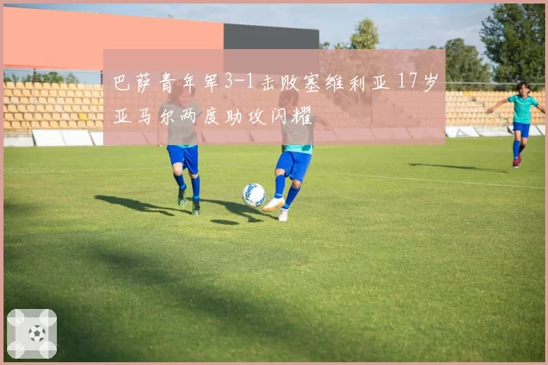 巴萨青年军3-1击败塞维利亚 17岁亚马尔两度助攻闪耀