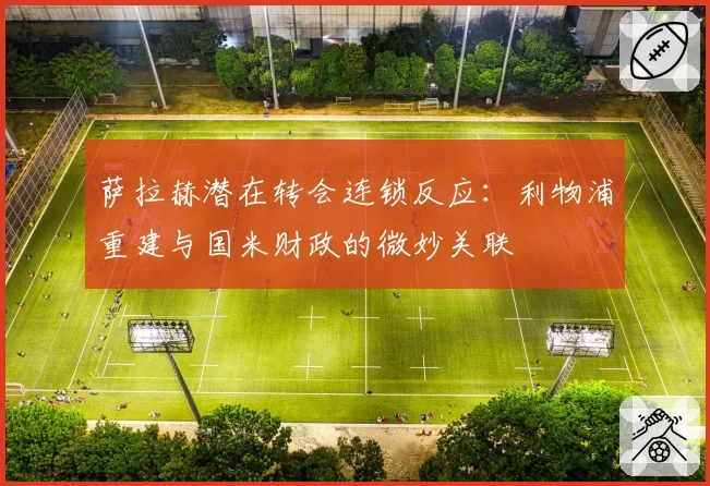 萨拉赫潜在转会连锁反应：利物浦重建与国米财政的微妙关联