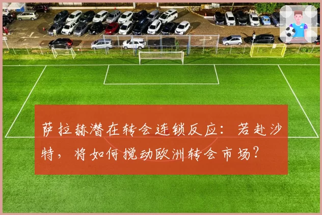 萨拉赫潜在转会连锁反应：若赴沙特，将如何搅动欧洲转会市场？