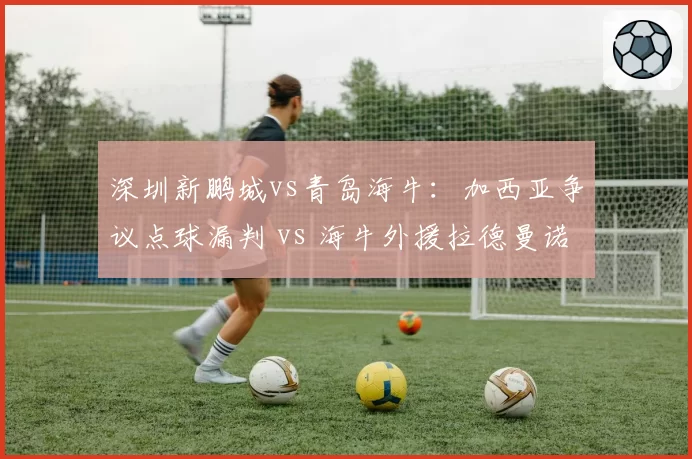 深圳新鹏城vs青岛海牛：加西亚争议点球漏判 vs 海牛外援拉德曼诺瓦茨假摔骗点，裁判识别能力对比