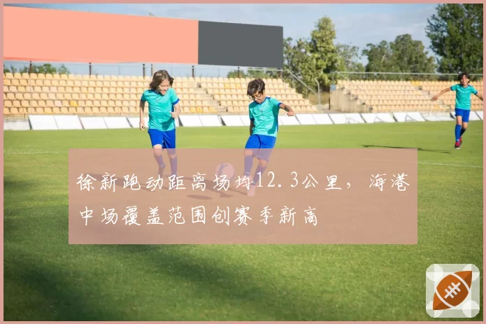徐新跑动距离场均12.3公里，海港中场覆盖范围创赛季新高