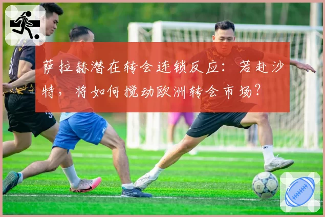 萨拉赫潜在转会连锁反应：若赴沙特，将如何搅动欧洲转会市场？