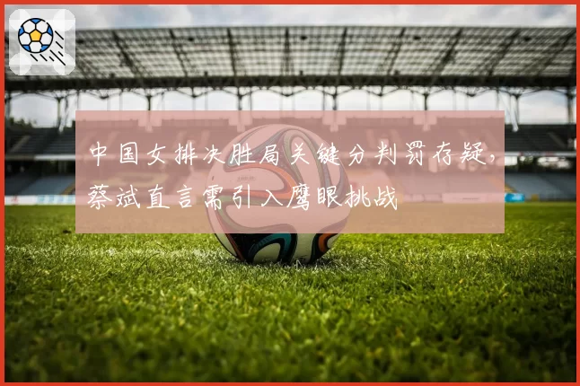 中国女排决胜局关键分判罚存疑，蔡斌直言需引入鹰眼挑战