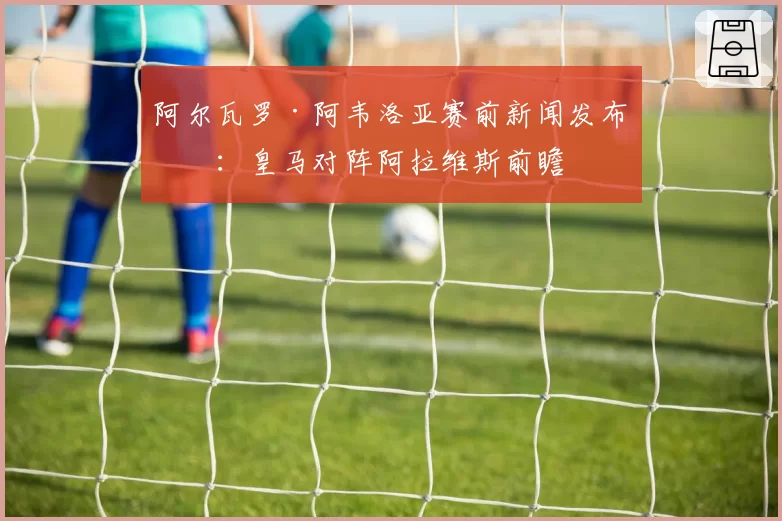 阿尔瓦罗·阿韦洛亚赛前新闻发布会：皇马对阵阿拉维斯前瞻