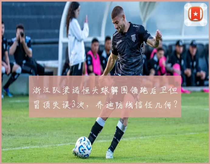 浙江队梁诺恒头球解围领跑后卫但冒顶失误3次，乔迪防线信任几何？