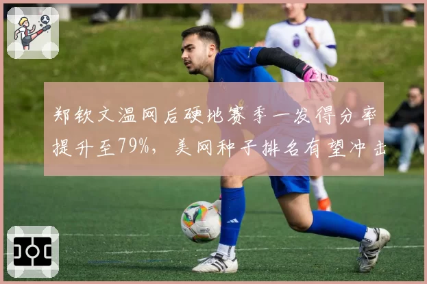 郑钦文温网后硬地赛季一发得分率提升至79%，美网种子排名有望冲击前八？