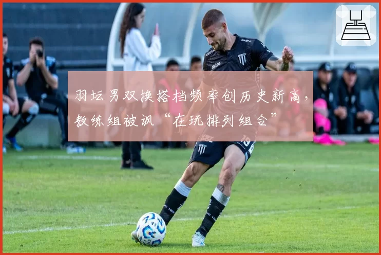 羽坛男双换搭档频率创历史新高，教练组被讽“在玩排列组合”