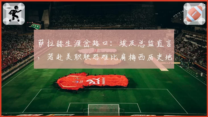 萨拉赫生涯岔路口:埃及总监直言,若赴美职联恐难比肩梅西历史地位