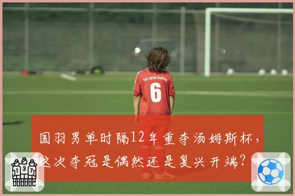 国羽男单时隔12年重夺汤姆斯杯，这次夺冠是偶然还是复兴开端？
