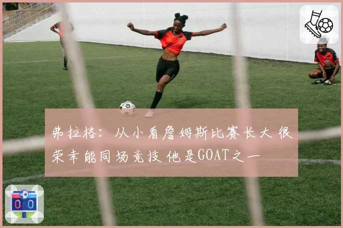 弗拉格:从小看詹姆斯比赛长大 很荣幸能同场竞技 他是GOAT之一