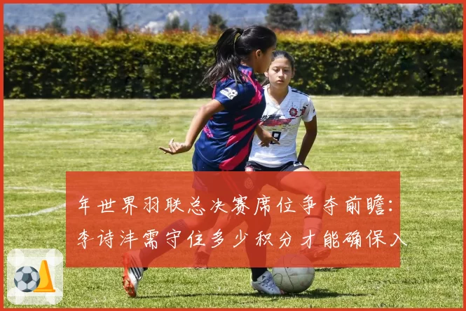 年世界羽联总决赛席位争夺前瞻:李诗沣需守住多少积分才能确保入围?