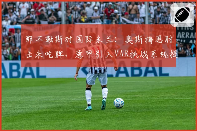 那不勒斯对国际米兰：奥斯梅恩肘击未吃牌，意甲引入VAR挑战系统提上日程