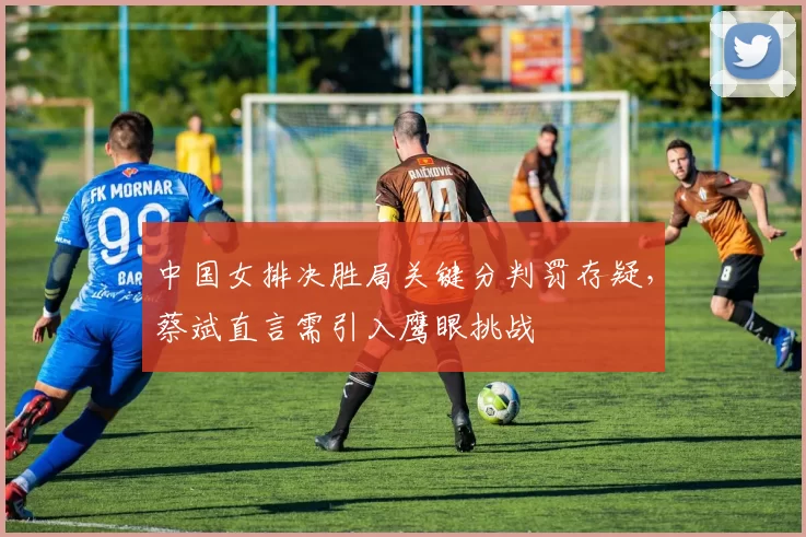 中国女排决胜局关键分判罚存疑，蔡斌直言需引入鹰眼挑战