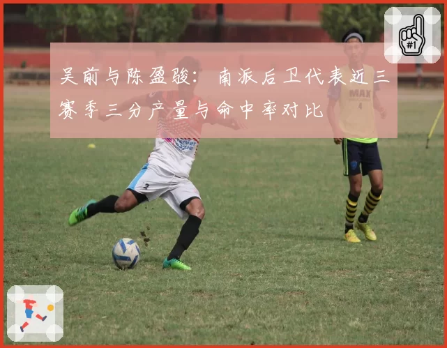 吴前与陈盈骏:南派后卫代表近三赛季三分产量与命中率对比