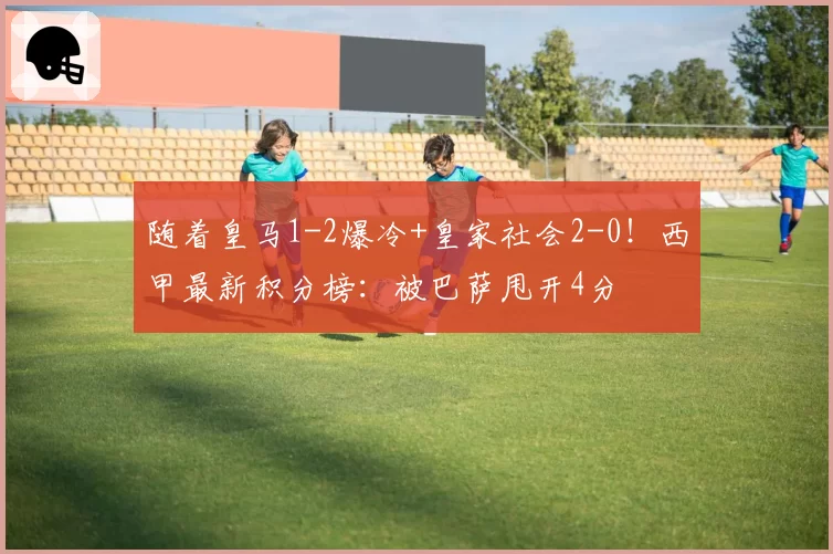 随着皇马1-2爆冷+皇家社会2-0！西甲最新积分榜：被巴萨甩开4分