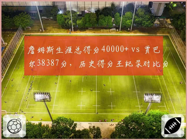 詹姆斯生涯总得分40000+ vs 贾巴尔38387分，历史得分王纪录对比分析