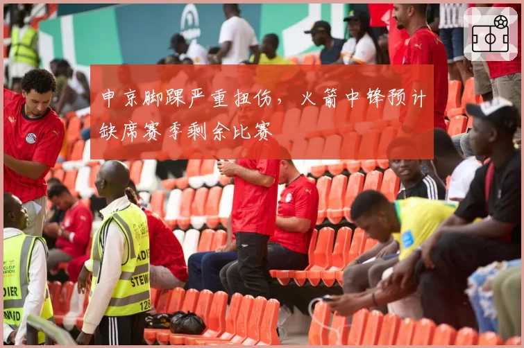 申京脚踝严重扭伤，火箭中锋预计缺席赛季剩余比赛