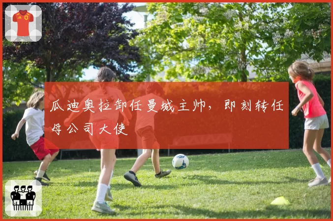 瓜迪奥拉卸任曼城主帅，即刻转任母公司大使