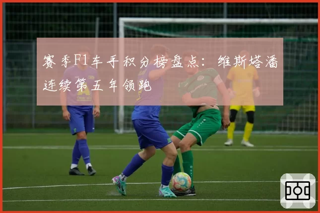 赛季F1车手积分榜盘点：维斯塔潘连续第五年领跑