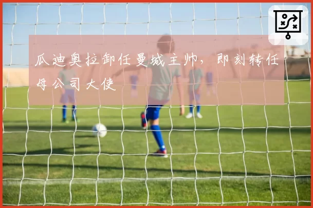 瓜迪奥拉卸任曼城主帅，即刻转任母公司大使