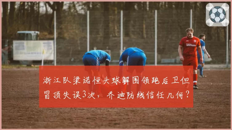 浙江队梁诺恒头球解围领跑后卫但冒顶失误3次，乔迪防线信任几何？