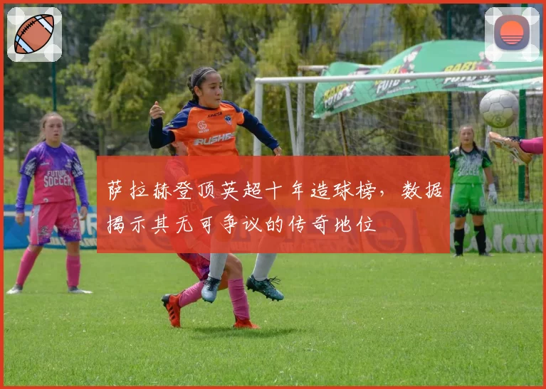 萨拉赫登顶英超十年造球榜，数据揭示其无可争议的传奇地位