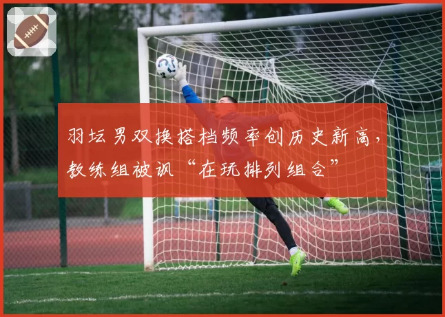 羽坛男双换搭档频率创历史新高，教练组被讽“在玩排列组合”