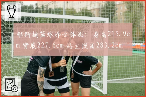 郇斯楠篮球峰会体测:身高215.9cm 臂展227.6cm 站立摸高283.2cm