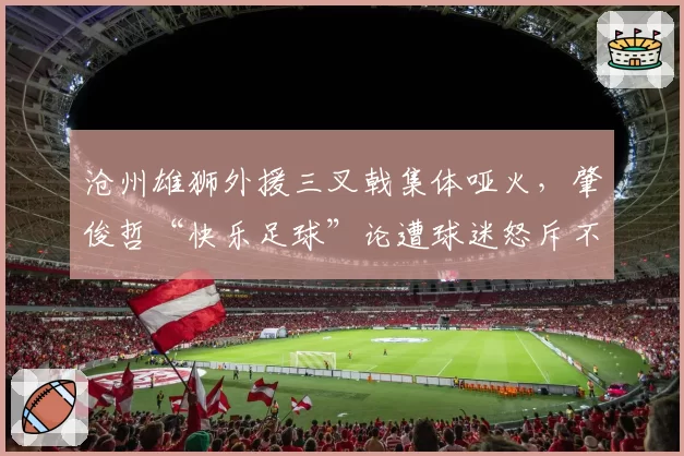 沧州雄狮外援三叉戟集体哑火，肇俊哲“快乐足球”论遭球迷怒斥不负责任