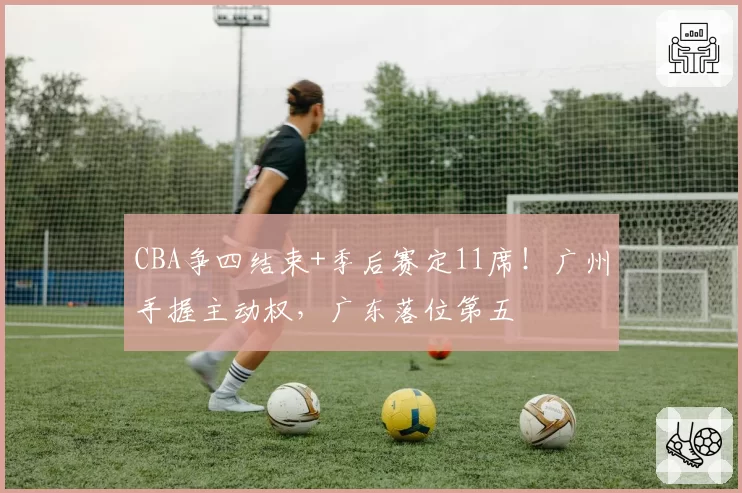 CBA争四结束+季后赛定11席!广州手握主动权,广东落位第五