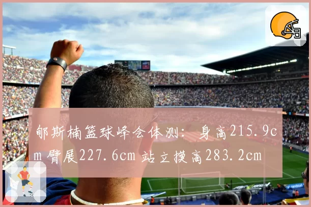 郇斯楠篮球峰会体测:身高215.9cm 臂展227.6cm 站立摸高283.2cm