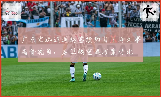 广东宏远追逐赵睿续约与上海久事高价挖角，后卫线重建方案对比